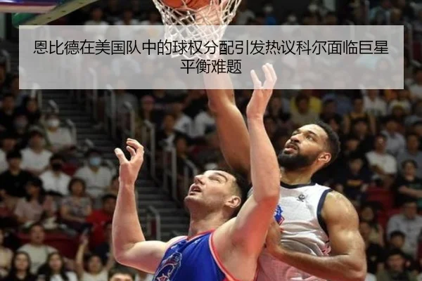 恩比德在美国队中的球权分配引发热议科尔面临巨星平衡难题