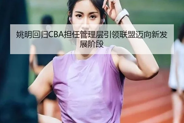 姚明回归CBA担任管理层引领联盟迈向新发展阶段