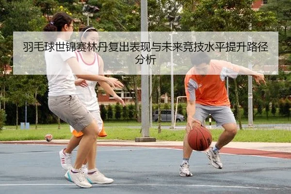 羽毛球世锦赛林丹复出表现与未来竞技水平提升路径分析