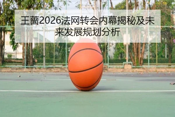 王蔷2026法网转会内幕揭秘及未来发展规划分析
