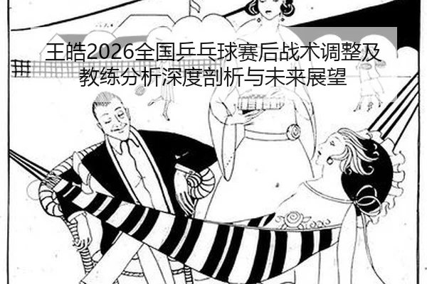 王皓2026全国乒乓球赛后战术调整及教练分析深度剖析与未来展望